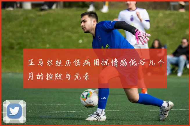 亚马尔经历伤病困扰情感低谷几个月的挫败与无奈