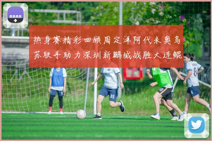 热身赛精彩回顾周定洋阿代米奥乌苏联手助力深圳新鹏城战胜大连鲲城