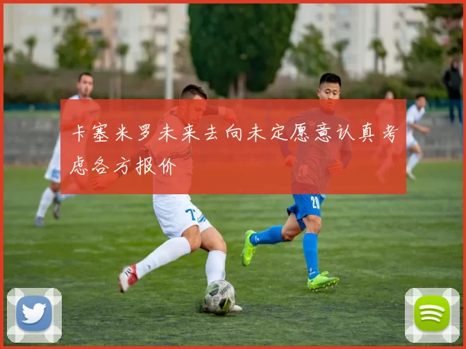 卡塞米罗未来去向未定愿意认真考虑各方报价