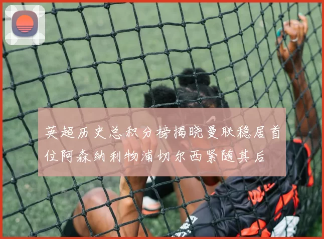 英超历史总积分榜揭晓曼联稳居首位阿森纳利物浦切尔西紧随其后