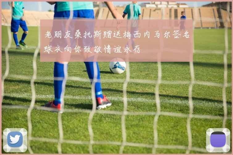 老朋友桑托斯赠送梅西内马尔签名球衣向你致敬情谊永存
