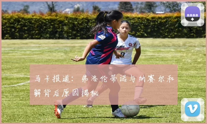 马卡报道：弗洛伦蒂诺与纳赛尔和解背后原因揭秘