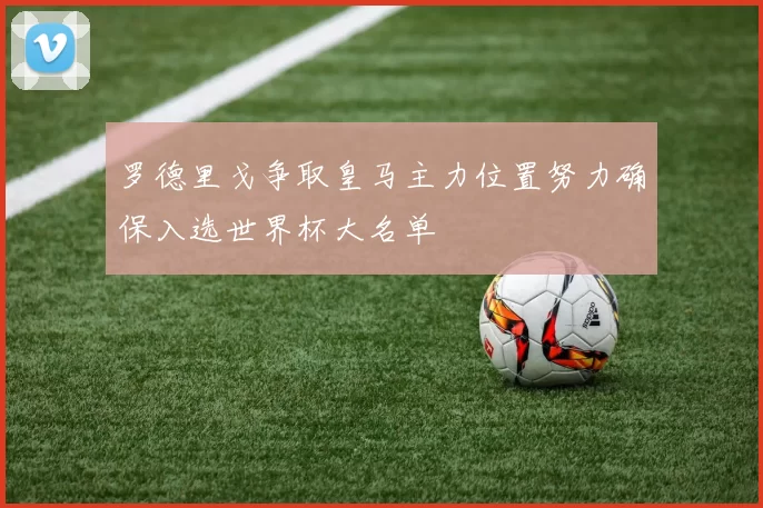 罗德里戈争取皇马主力位置努力确保入选世界杯大名单