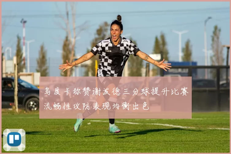 乌度卡称赞谢泼德三分球提升比赛流畅性攻防表现均衡出色