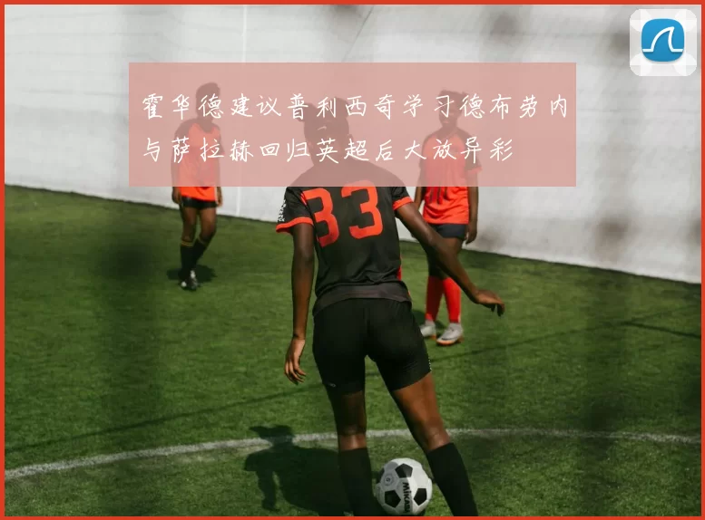 霍华德建议普利西奇学习德布劳内与萨拉赫回归英超后大放异彩