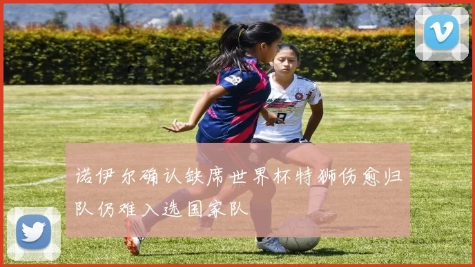 诺伊尔确认缺席世界杯特狮伤愈归队仍难入选国家队