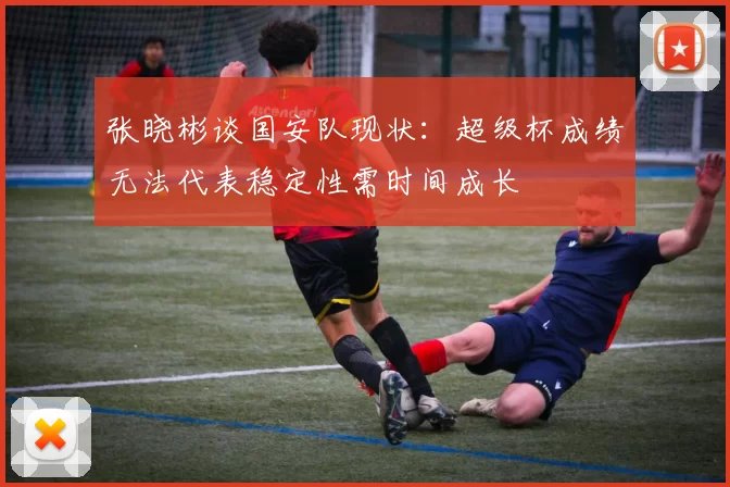 张晓彬谈国安队现状：超级杯成绩无法代表稳定性需时间成长