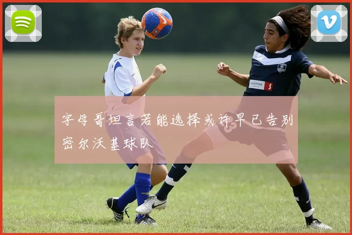 字母哥坦言若能选择或许早已告别密尔沃基球队