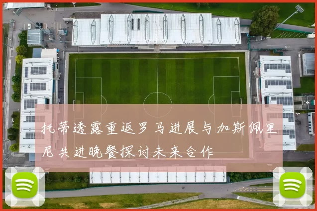 托蒂透露重返罗马进展与加斯佩里尼共进晚餐探讨未来合作
