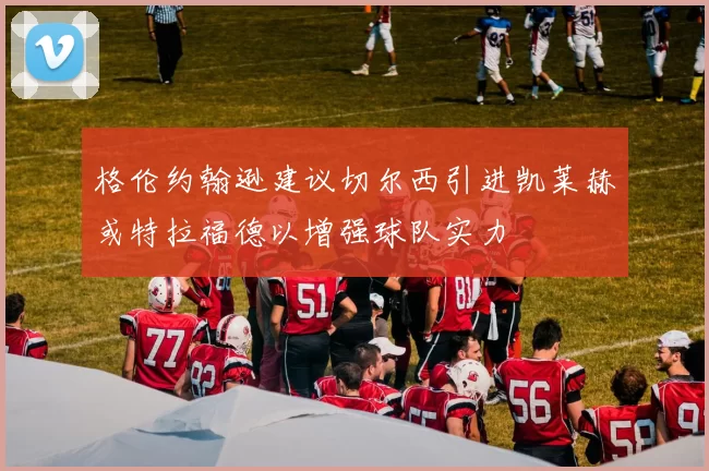 格伦约翰逊建议切尔西引进凯莱赫或特拉福德以增强球队实力