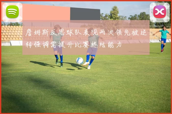 詹姆斯反思球队表现两次领先被逆转强调需提升比赛终结能力