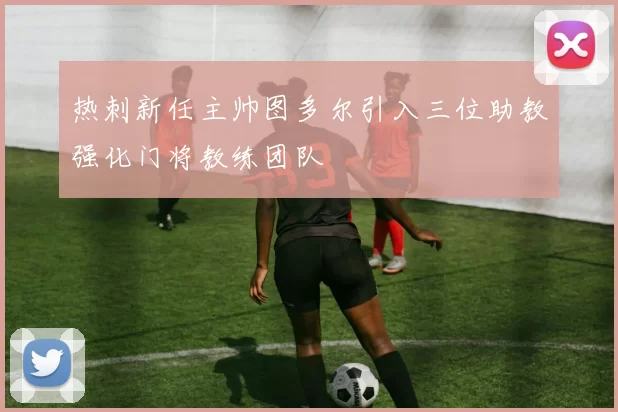 热刺新任主帅图多尔引入三位助教强化门将教练团队