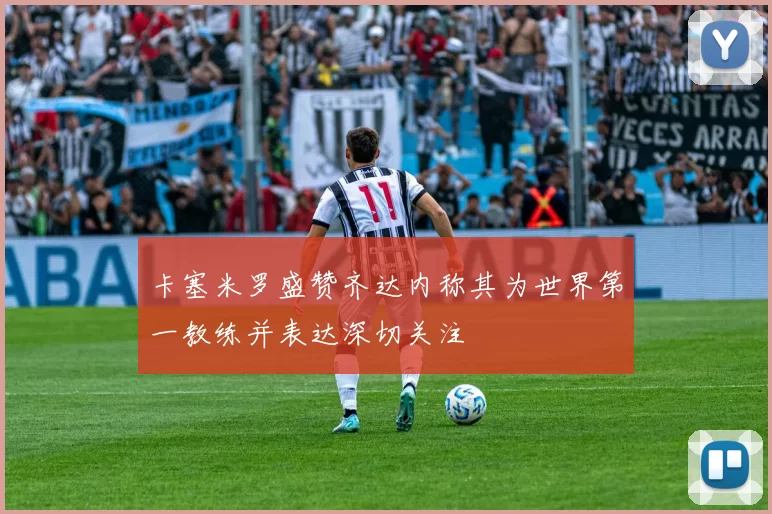 卡塞米罗盛赞齐达内称其为世界第一教练并表达深切关注