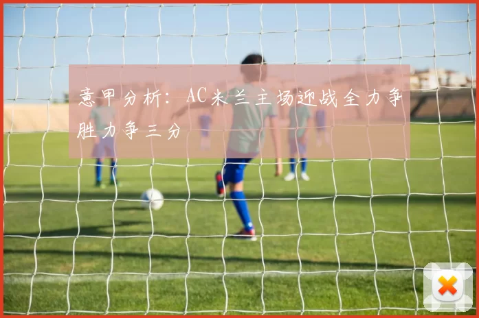 意甲分析：AC米兰主场迎战全力争胜力争三分