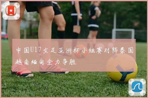 中国U17女足亚洲杯小组赛对阵泰国越南缅甸全力争胜