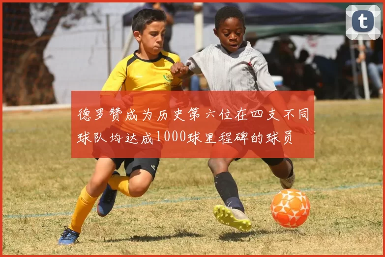 德罗赞成为历史第六位在四支不同球队均达成1000球里程碑的球员
