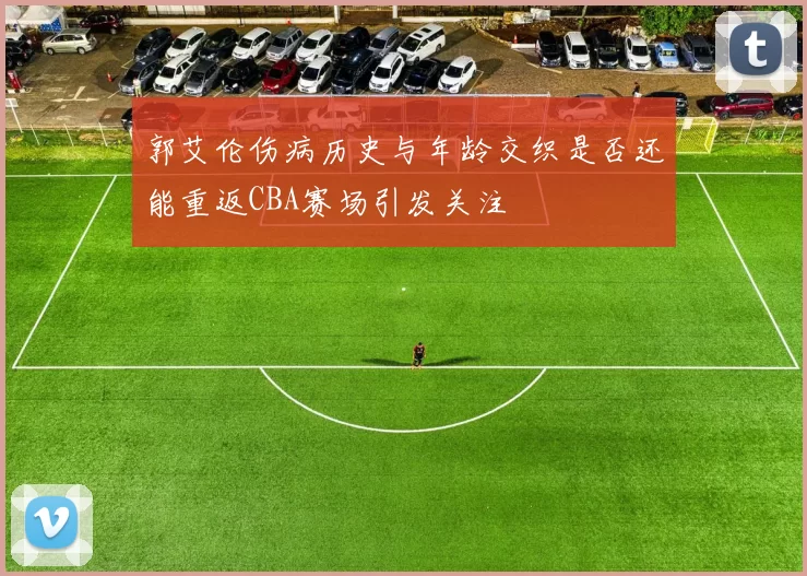 郭艾伦伤病历史与年龄交织是否还能重返CBA赛场引发关注