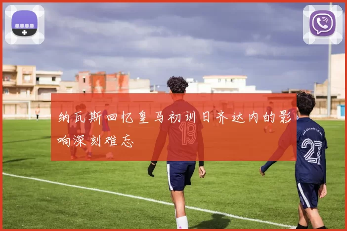 纳瓦斯回忆皇马初训日齐达内的影响深刻难忘