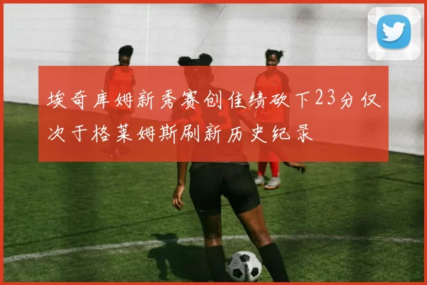 埃奇库姆新秀赛创佳绩砍下23分仅次于格莱姆斯刷新历史纪录