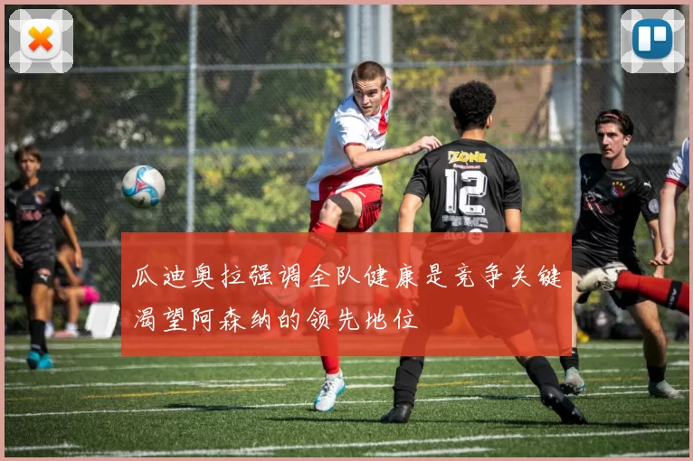 瓜迪奥拉强调全队健康是竞争关键渴望阿森纳的领先地位