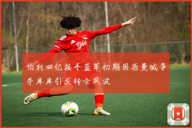 伯利回忆接手蓝军初期困惑曼城争夺库库引发转会风波