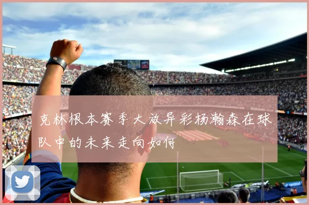 克林根本赛季大放异彩杨瀚森在球队中的未来走向如何