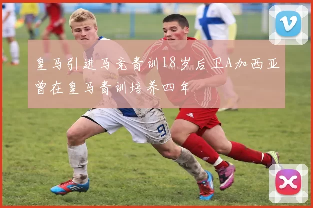 皇马引进马竞青训18岁后卫A加西亚曾在皇马青训培养四年