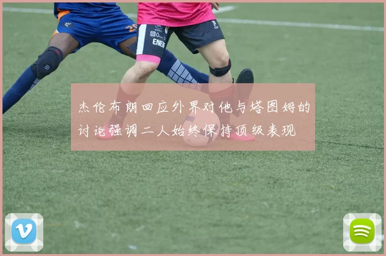 杰伦布朗回应外界对他与塔图姆的讨论强调二人始终保持顶级表现